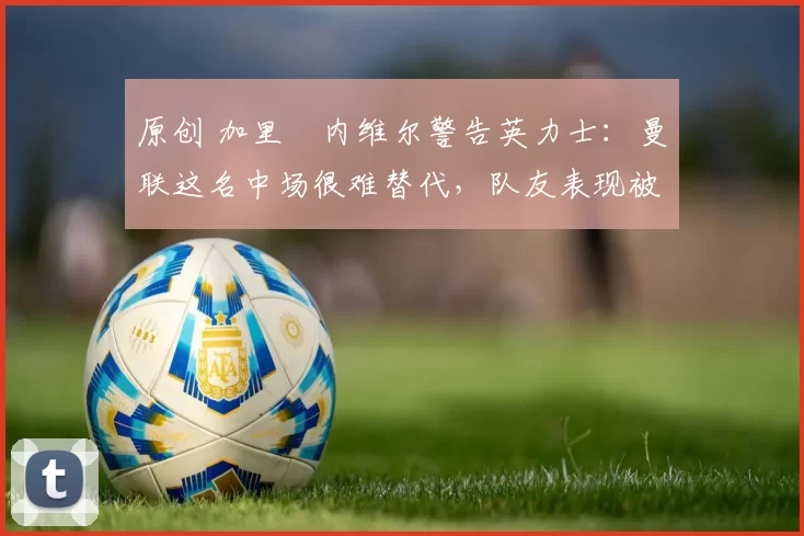 原创 加里・内维尔警告英力士：曼联这名中场很难替代，队友表现被赞 “离谱”