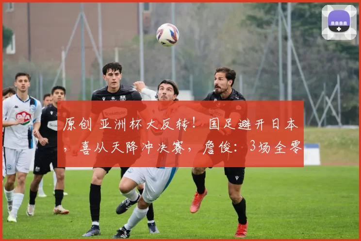 原创 亚洲杯大反转！国足避开日本，喜从天降冲决赛，詹俊：3场全零封