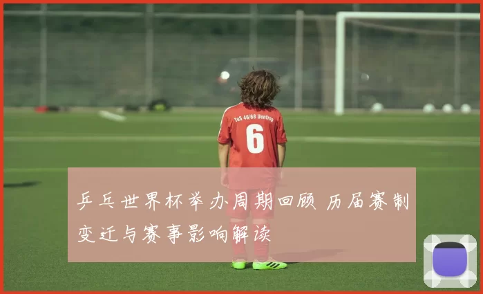 乒乓世界杯举办周期回顾 历届赛制变迁与赛事影响解读