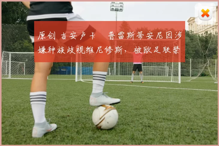 原创 吉安卢卡・普雷斯蒂安尼因涉嫌种族歧视维尼修斯，被欧足联禁赛