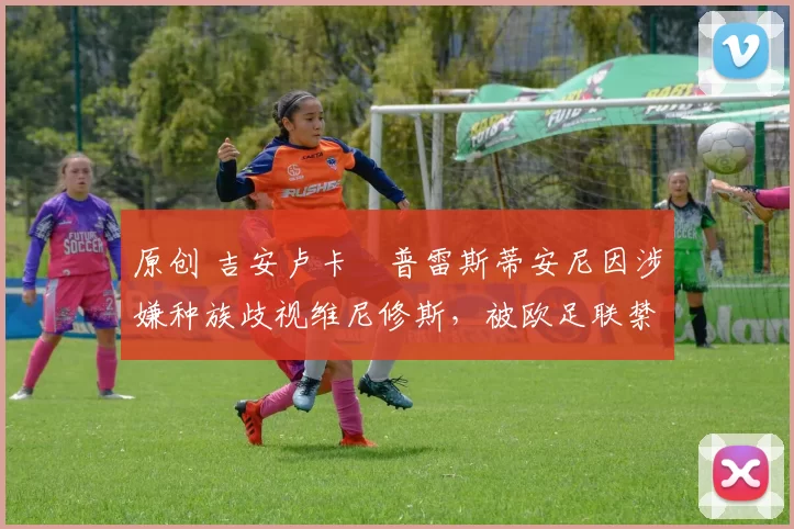 原创 吉安卢卡・普雷斯蒂安尼因涉嫌种族歧视维尼修斯，被欧足联禁赛