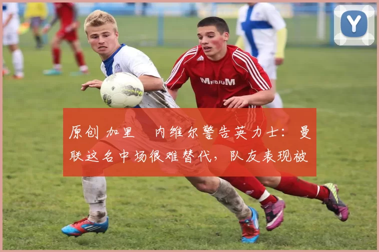 原创 加里・内维尔警告英力士：曼联这名中场很难替代，队友表现被赞 “离谱”