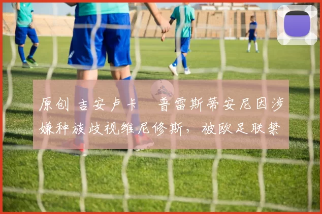 原创 吉安卢卡・普雷斯蒂安尼因涉嫌种族歧视维尼修斯，被欧足联禁赛