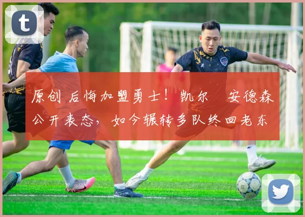 原创 后悔加盟勇士！凯尔・安德森公开表态，如今辗转多队终回老东家