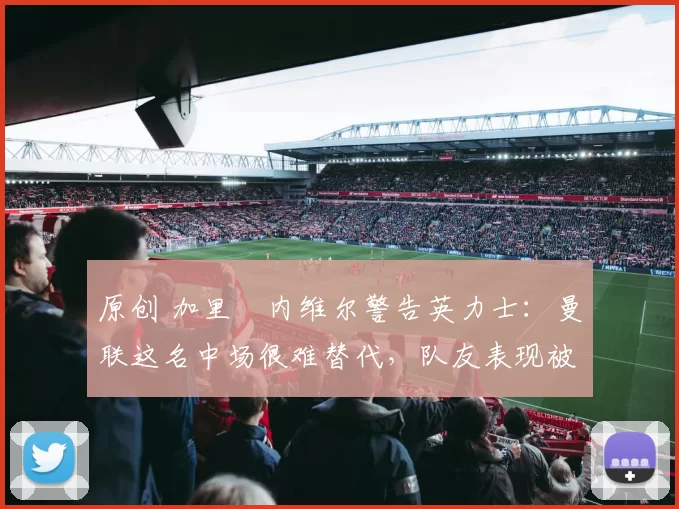 原创 加里・内维尔警告英力士:曼联这名中场很难替代,队友表现被赞 “离谱”