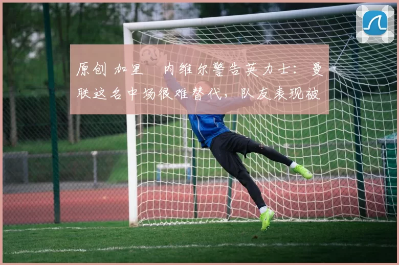 原创 加里・内维尔警告英力士：曼联这名中场很难替代，队友表现被赞 “离谱”