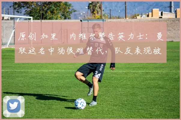 原创 加里・内维尔警告英力士：曼联这名中场很难替代，队友表现被赞 “离谱”