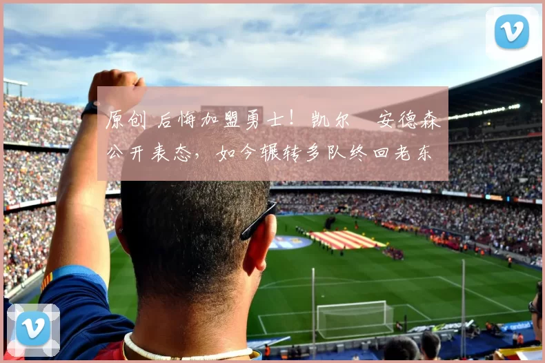 原创 后悔加盟勇士！凯尔・安德森公开表态，如今辗转多队终回老东家