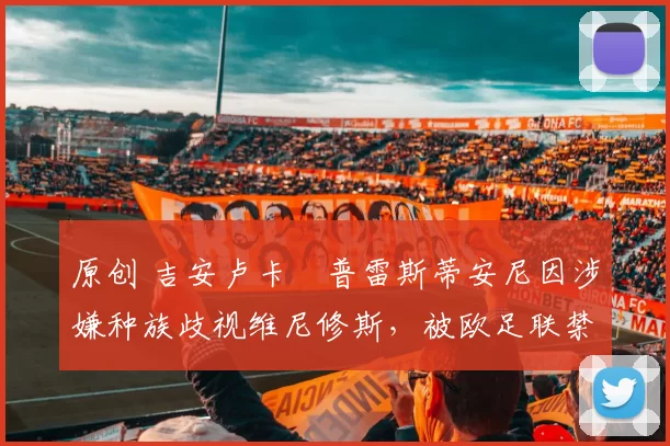 原创 吉安卢卡・普雷斯蒂安尼因涉嫌种族歧视维尼修斯，被欧足联禁赛