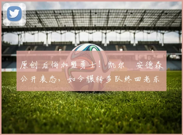 原创 后悔加盟勇士！凯尔・安德森公开表态，如今辗转多队终回老东家