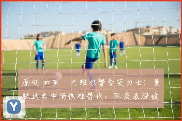 原创 加里・内维尔警告英力士：曼联这名中场很难替代，队友表现被赞 “离谱”