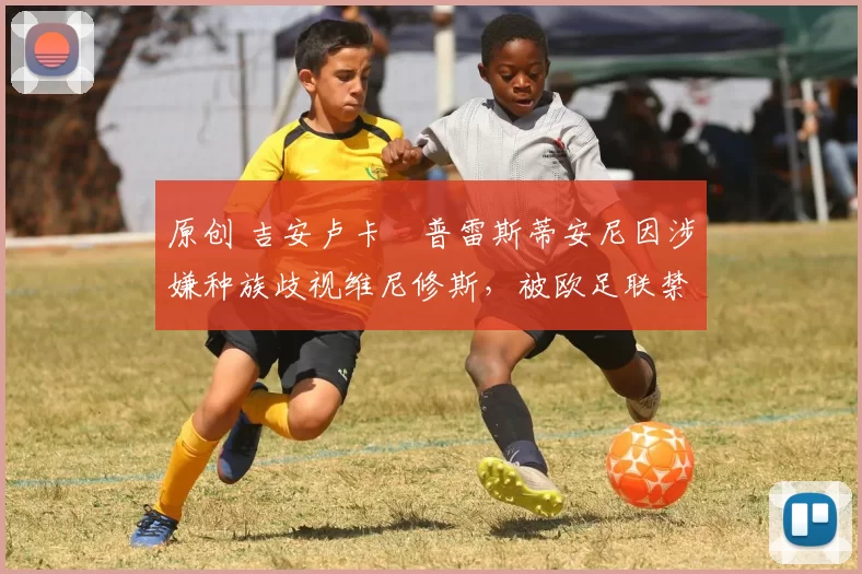 原创 吉安卢卡・普雷斯蒂安尼因涉嫌种族歧视维尼修斯，被欧足联禁赛