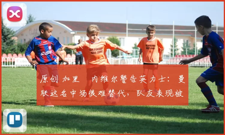 原创 加里・内维尔警告英力士：曼联这名中场很难替代，队友表现被赞 “离谱”