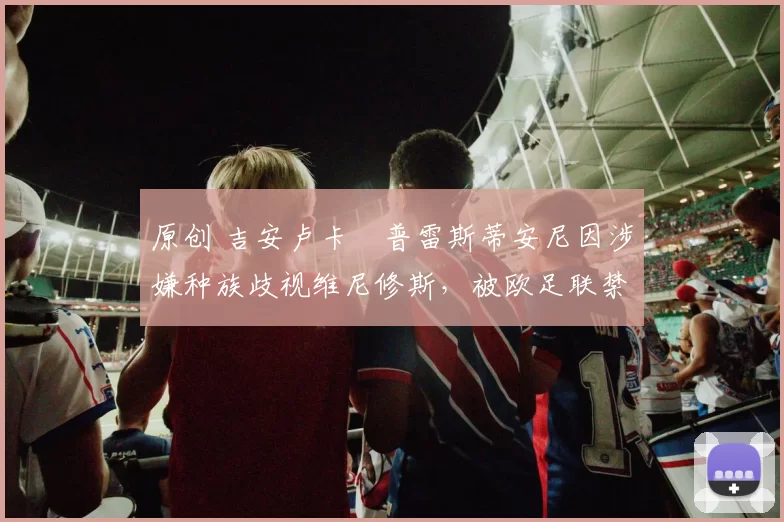 原创 吉安卢卡・普雷斯蒂安尼因涉嫌种族歧视维尼修斯,被欧足联禁赛