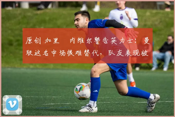 原创 加里・内维尔警告英力士：曼联这名中场很难替代，队友表现被赞 “离谱”