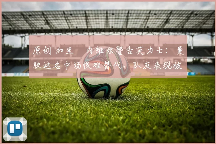 原创 加里・内维尔警告英力士：曼联这名中场很难替代，队友表现被赞 “离谱”