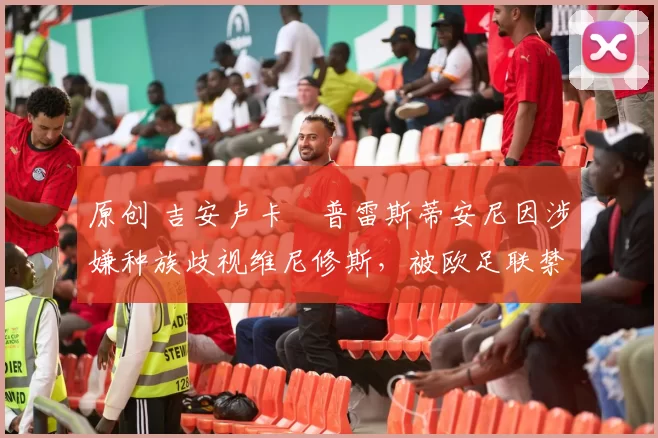 原创 吉安卢卡・普雷斯蒂安尼因涉嫌种族歧视维尼修斯，被欧足联禁赛