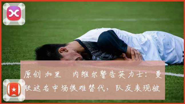 原创 加里・内维尔警告英力士：曼联这名中场很难替代，队友表现被赞 “离谱”