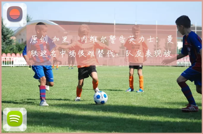 原创 加里・内维尔警告英力士：曼联这名中场很难替代，队友表现被赞 “离谱”