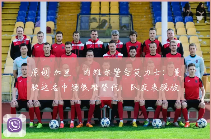 原创 加里・内维尔警告英力士：曼联这名中场很难替代，队友表现被赞 “离谱”