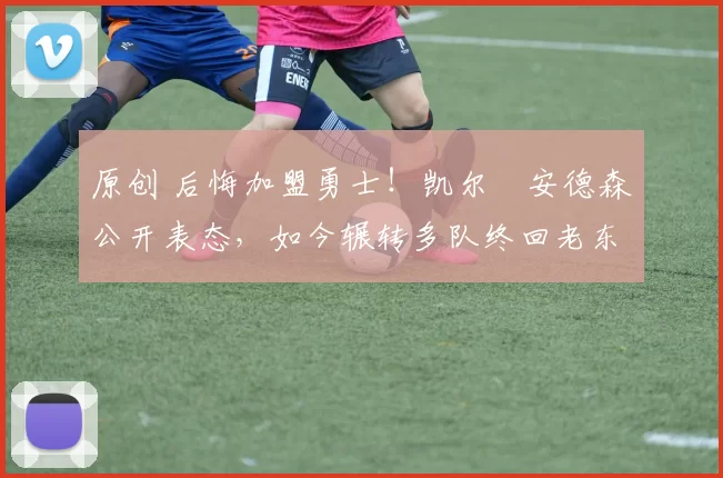 原创 后悔加盟勇士！凯尔・安德森公开表态，如今辗转多队终回老东家