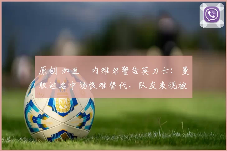 原创 加里・内维尔警告英力士：曼联这名中场很难替代，队友表现被赞 “离谱”