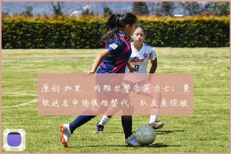 原创 加里・内维尔警告英力士:曼联这名中场很难替代,队友表现被赞 “离谱”