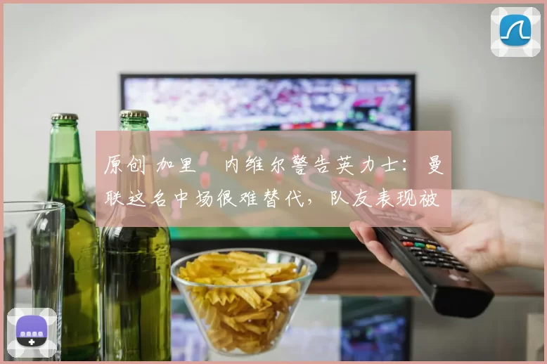 原创 加里・内维尔警告英力士：曼联这名中场很难替代，队友表现被赞 “离谱”
