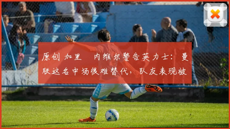 原创 加里・内维尔警告英力士：曼联这名中场很难替代，队友表现被赞 “离谱”