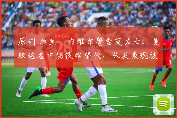 原创 加里・内维尔警告英力士：曼联这名中场很难替代，队友表现被赞 “离谱”
