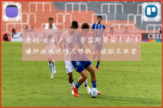 原创 吉安卢卡・普雷斯蒂安尼因涉嫌种族歧视维尼修斯,被欧足联禁赛