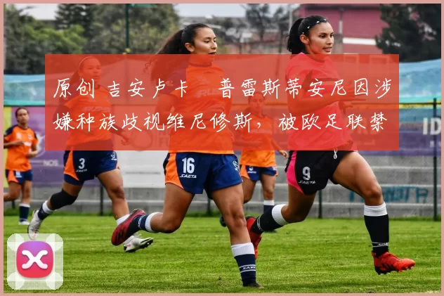 原创 吉安卢卡・普雷斯蒂安尼因涉嫌种族歧视维尼修斯,被欧足联禁赛