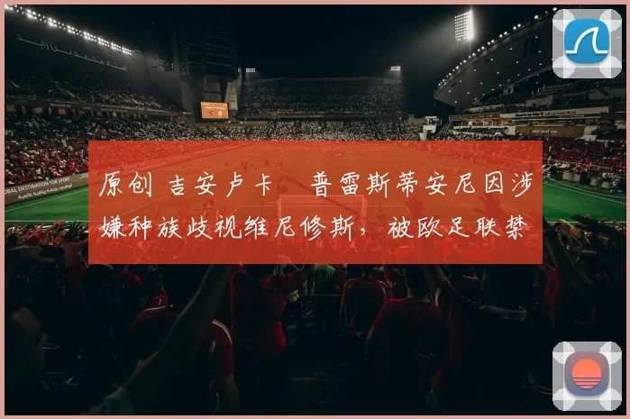 原创 吉安卢卡・普雷斯蒂安尼因涉嫌种族歧视维尼修斯，被欧足联禁赛