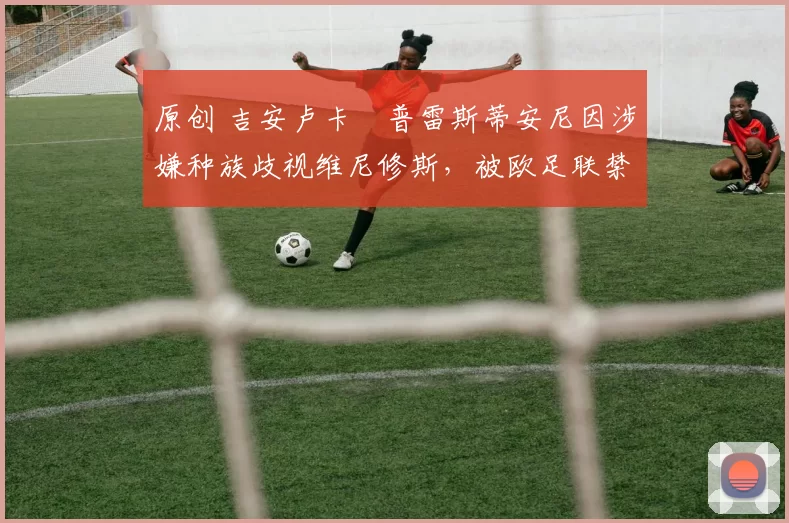 原创 吉安卢卡・普雷斯蒂安尼因涉嫌种族歧视维尼修斯，被欧足联禁赛