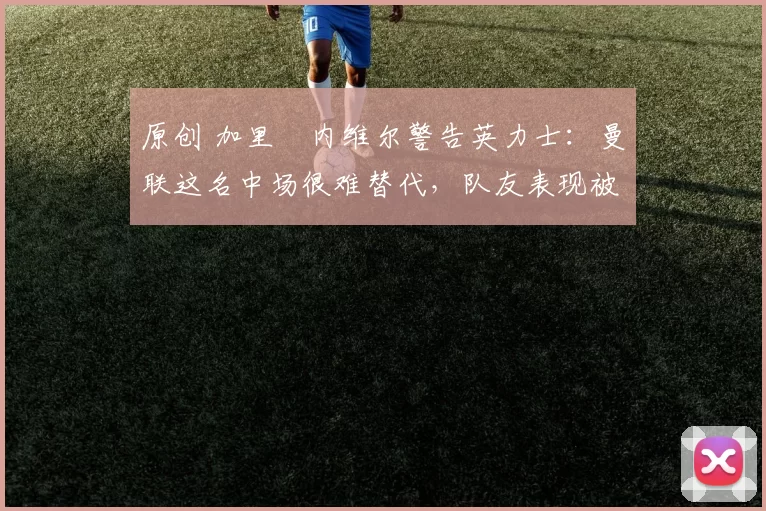 原创 加里・内维尔警告英力士:曼联这名中场很难替代,队友表现被赞 “离谱”