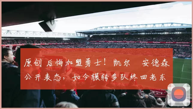 原创 后悔加盟勇士！凯尔・安德森公开表态，如今辗转多队终回老东家