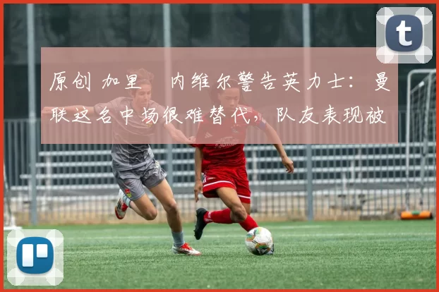 原创 加里・内维尔警告英力士：曼联这名中场很难替代，队友表现被赞 “离谱”