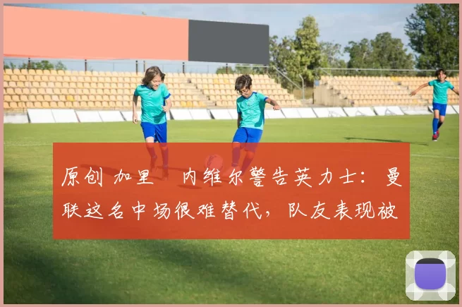 原创 加里・内维尔警告英力士：曼联这名中场很难替代，队友表现被赞 “离谱”