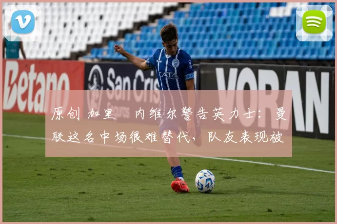 原创 加里・内维尔警告英力士:曼联这名中场很难替代,队友表现被赞 “离谱”