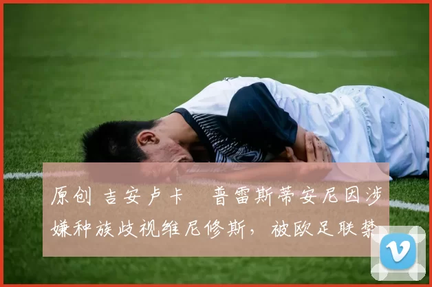 原创 吉安卢卡・普雷斯蒂安尼因涉嫌种族歧视维尼修斯,被欧足联禁赛