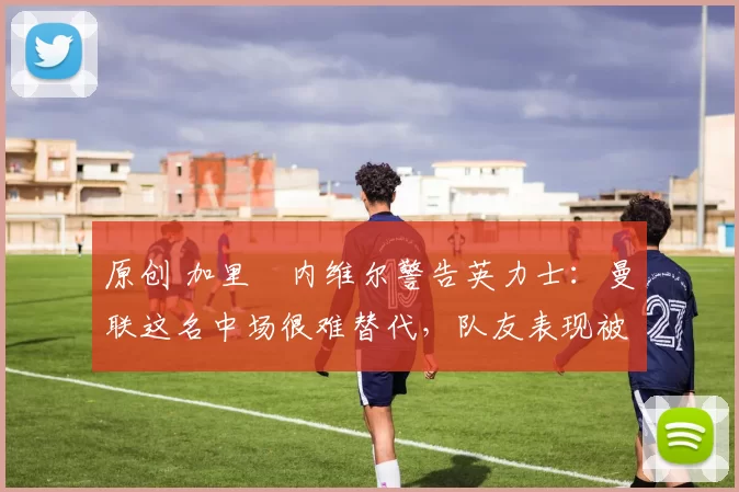 原创 加里・内维尔警告英力士:曼联这名中场很难替代,队友表现被赞 “离谱”