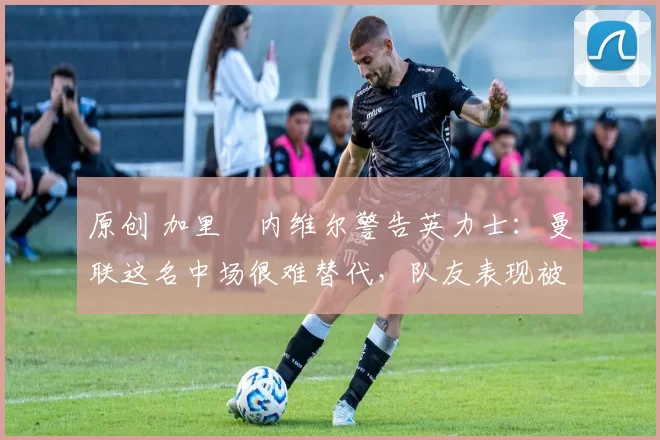 原创 加里・内维尔警告英力士:曼联这名中场很难替代,队友表现被赞 “离谱”