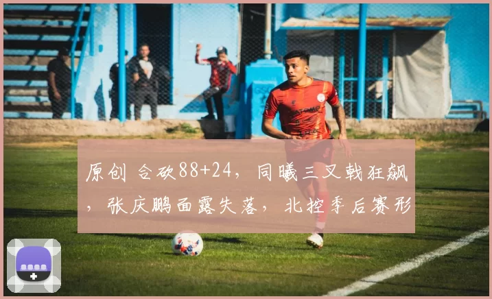 原创 合砍88+24，同曦三叉戟狂飙，张庆鹏面露失落，北控季后赛形势堪忧