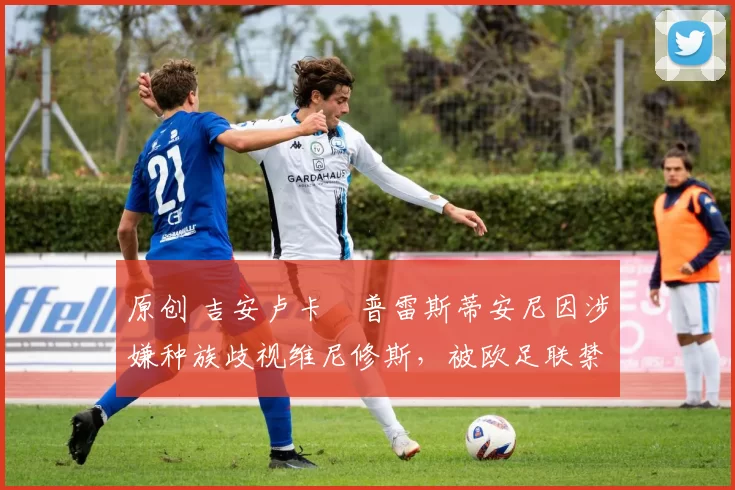 原创 吉安卢卡・普雷斯蒂安尼因涉嫌种族歧视维尼修斯，被欧足联禁赛