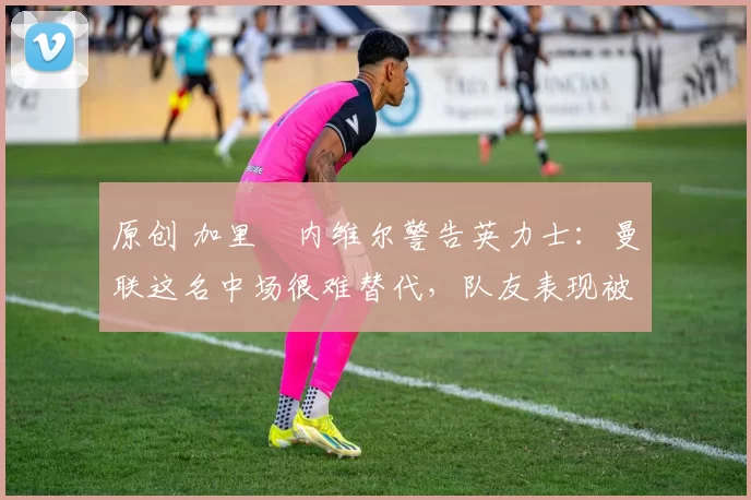 原创 加里・内维尔警告英力士：曼联这名中场很难替代，队友表现被赞 “离谱”