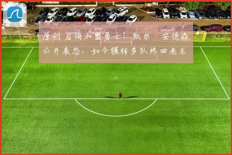 原创 后悔加盟勇士！凯尔・安德森公开表态，如今辗转多队终回老东家