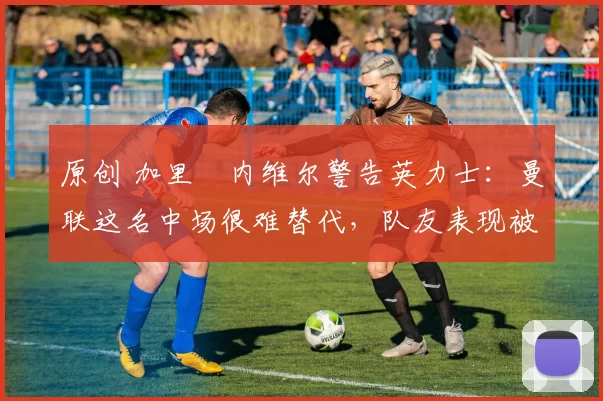 原创 加里・内维尔警告英力士：曼联这名中场很难替代，队友表现被赞 “离谱”