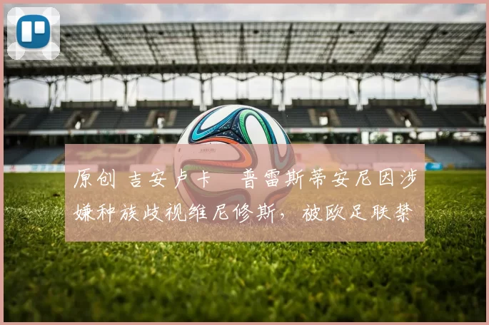 原创 吉安卢卡・普雷斯蒂安尼因涉嫌种族歧视维尼修斯,被欧足联禁赛