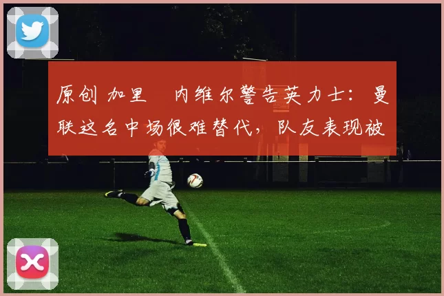 原创 加里・内维尔警告英力士：曼联这名中场很难替代，队友表现被赞 “离谱”