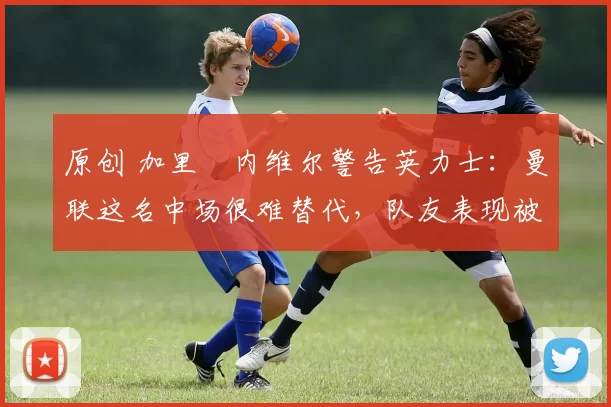 原创 加里・内维尔警告英力士：曼联这名中场很难替代，队友表现被赞 “离谱”